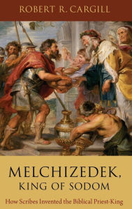 Title: Melchizedek, King of Sodom: How Scribes Invented the Biblical Priest-King, Author: Robert R. Cargill