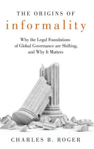 Title: The Origins of Informality: Why the Legal Foundations of Global Governance are Shifting, and Why It Matters, Author: Charles B. Roger