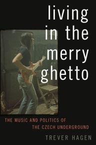 Title: Living in The Merry Ghetto: The Music and Politics of the Czech Underground, Author: Trever Hagen