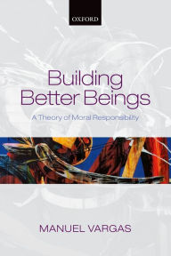 Title: Building Better Beings: A Theory of Moral Responsibility, Author: Manuel Vargas