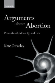 Title: Arguments about Abortion: Personhood, Morality, and Law, Author: Kate Greasley