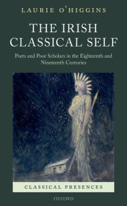 Title: The Irish Classical Self: Poets and Poor Scholars in the Eighteenth and Nineteenth Centuries, Author: Laurie O'Higgins