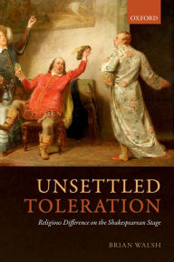 Title: Unsettled Toleration: Religious Difference on the Shakespearean Stage, Author: Brian Walsh