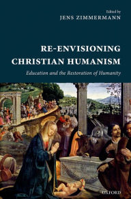 Title: Re-Envisioning Christian Humanism: Education and the Restoration of Humanity, Author: Jens Zimmermann