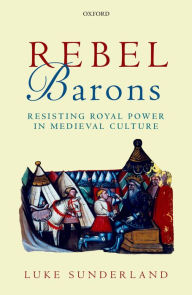 Title: Rebel Barons: Resisting Royal Power in Medieval Culture, Author: Luke Sunderland