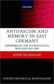 Title: AntiFascism and Memory in East Germany: Remembering the International Brigades 1945-1989, Author: Josie McLellan