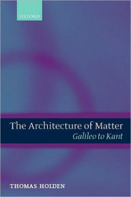 Title: The Architecture of Matter: Galileo to Kant, Author: Thomas Holden