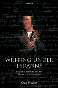 Title: Writing Under Tyranny: English Literature and the Henrician Reformation, Author: Greg Walker