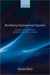 Title: Rectifying International Injustice: Principles of Compensation and Restitution Between Nations, Author: Daniel Butt