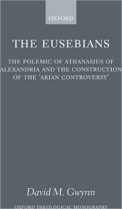 Title: The Eusebians: The Polemic of Athanasius of Alexandria and the Construction of the `Arian Controversy', Author: David M. Gwynn