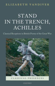 Title: Stand in the Trench, Achilles: Classical Receptions in British Poetry of the Great War, Author: Elizabeth Vandiver