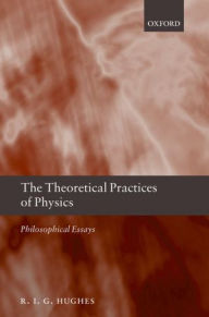 Title: The Theoretical Practices of Physics: Philosophical Essays, Author: R. I. G. Hughes