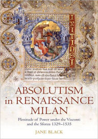 Title: Absolutism in Renaissance Milan: Plenitude of Power under the Visconti and the Sforza 1329-1535, Author: Jane Black