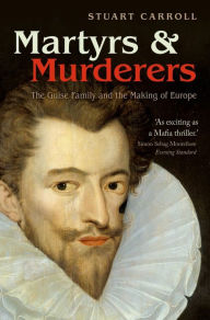 Title: Martyrs and Murderers: The Guise Family and the Making of Europe, Author: Stuart Carroll