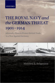Title: The Royal Navy and the German Threat 1901-1914: Admiralty Plans to Protect British Trade in a War Against Germany, Author: Matthew S. Seligmann