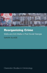 Title: Reorganizing Crime: Mafia and Anti-Mafia in Post-Soviet Georgia, Author: Gavin Slade
