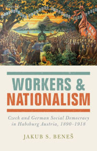 Title: Workers and Nationalism: Czech and German Social Democracy in Habsburg Austria, 1890-1918, Author: Jakub S. Benes