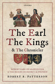 Title: The Earl, the Kings, and the Chronicler: Robert Earl of Gloucester and the Reigns of Henry I and Stephen, Author: Robert B. Patterson