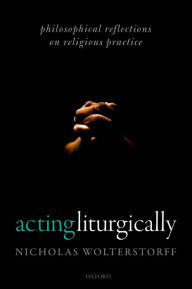 Title: Acting Liturgically: Philosophical Reflections on Religious Practice, Author: Nicholas Wolterstorff