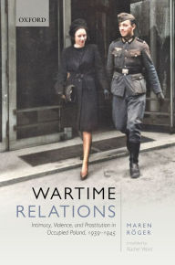 Title: Wartime Relations: Intimacy, Violence, and Prostitution in Occupied Poland, 1939-1945, Author: Maren Röger