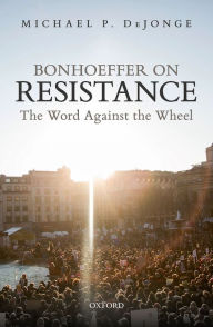 Title: Bonhoeffer on Resistance: The Word Against the Wheel, Author: Michael P. DeJonge