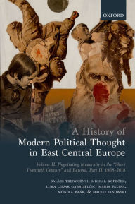 Title: A History of Modern Political Thought in East Central Europe: Volume II: Negotiating Modernity in the 'Short Twentieth Century' and Beyond, Part II: 1968-2018, Author: Balázs Trencsenyi