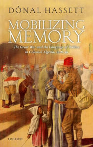 Title: Mobilizing Memory: The Great War and the Language of Politics in Colonial Algeria, 1918-1939, Author: Dónal Hassett