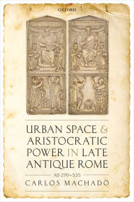 Title: Urban Space and Aristocratic Power in Late Antique Rome: AD 270-535, Author: Carlos Machado