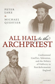 Title: All Hail to the Archpriest: Confessional Conflict, Toleration, and the Politics of Publicity in Post-Reformation England, Author: Peter Lake