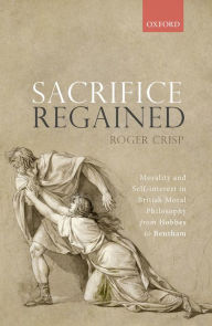 Title: Sacrifice Regained: Morality and Self-Interest in British Moral Philosophy from Hobbes to Bentham, Author: Roger Crisp