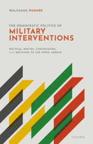 Title: The Democratic Politics of Military Interventions: Political Parties, Contestation, and Decisions to Use Force Abroad, Author: Wolfgang Wagner