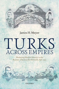 Title: Turks Across Empires: Marketing Muslim Identity in the Russian-Ottoman Borderlands, 1856-1914, Author: James H. Meyer