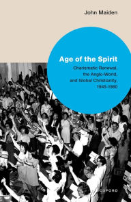 Title: Age of the Spirit: Charismatic Renewal, the Anglo-World, and Global Christianity, 1945-1980, Author: John Maiden