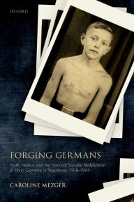 Title: Forging Germans: Youth, Nation, and the National Socialist Mobilization of Ethnic Germans in Yugoslavia, 1918-1944, Author: Caroline Mezger