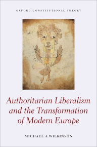 Title: Authoritarian Liberalism and the Transformation of Modern Europe, Author: Michael A. Wilkinson