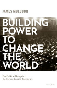 Title: Building Power to Change the World: The Political Thought of the German Council Movements, Author: James Muldoon