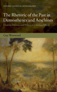 Title: The Rhetoric of the Past in Demosthenes and Aeschines: Oratory, History, and Politics in Classical Athens, Author: Guy Westwood
