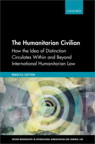 Title: The Humanitarian Civilian: How the Idea of Distinction Circulates Within and Beyond International Humanitarian Law, Author: Rebecca Sutton