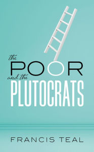 Title: The Poor and the Plutocrats: From the poorest of the poor to the richest of the rich, Author: Francis Teal