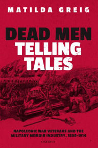 Title: Dead Men Telling Tales: Napoleonic War Veterans and the Military Memoir Industry, 1808-1914, Author: Matilda Greig