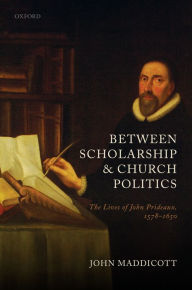 Title: Between Scholarship and Church Politics: The Lives of John Prideaux, 1578-1650, Author: John Maddicott