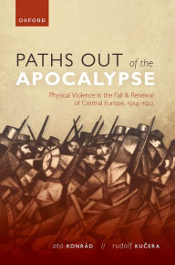 Title: Paths out of the Apocalypse: Physical Violence in the Fall and Renewal of Central Europe, 1914-1922, Author: Ota Konrád