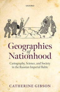 Title: Geographies of Nationhood: Cartography, Science, and Society in the Russian Imperial Baltic, Author: Catherine Gibson