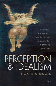 Title: Perception and Idealism: An Essay on How the World Manifests Itself to Us, and How It (Probably) Is in Itself, Author: Howard Robinson