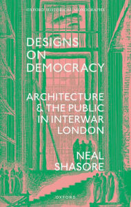 Title: Designs on Democracy: Architecture and the Public in Interwar London, Author: Neal Shasore