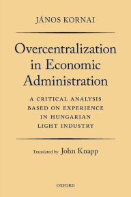 Title: Overcentralization in Economic Administration: A Critical Analysis Based on Experience in Hungarian Light Industry, Author: J?nos Kornai