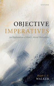 Title: Objective Imperatives: An Exploration of Kant's Moral Philosophy, Author: Ralph C. S. Walker