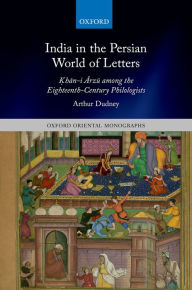 Title: India in the Persian World of Letters: ?h?n-i ?rz? among the Eighteenth-Century Philologists, Author: Arthur Dudney