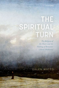 Title: The Spiritual Turn: The Religion of the Heart and the Making of Romantic Liberal Modernity, Author: Galen Watts