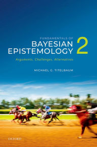 Title: Fundamentals of Bayesian Epistemology 2: Arguments, Challenges, Alternatives, Author: Michael G. Titelbaum